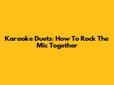 Karaoke Duets: How To Rock The Mic Together