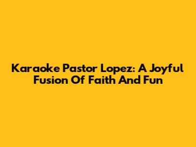 Karaoke Pastor Lopez: A Joyful Fusion Of Faith And Fun