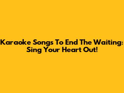 Karaoke Songs To End The Waiting: Sing Your Heart Out!