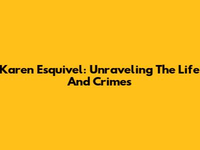 Karen Esquivel: Unraveling The Life And Crimes