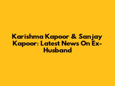 Karishma Kapoor & Sanjay Kapoor: Latest News On Ex-Husband