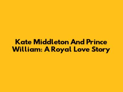 Kate Middleton And Prince William: A Royal Love Story