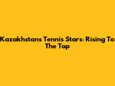 Kazakhstan's Tennis Stars: Rising To The Top