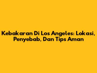 Kebakaran Di Los Angeles: Lokasi, Penyebab, Dan Tips Aman