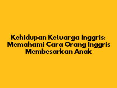 Kehidupan Keluarga Inggris: Memahami Cara Orang Inggris Membesarkan Anak