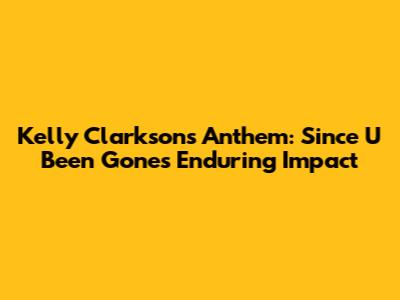 Kelly Clarkson's Anthem: Since U Been Gone's Enduring Impact
