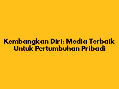 Kembangkan Diri: Media Terbaik Untuk Pertumbuhan Pribadi