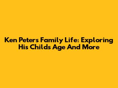 Ken Peters' Family Life: Exploring His Child's Age And More