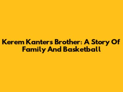 Kerem Kanter's Brother: A Story Of Family And Basketball