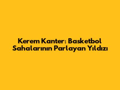 Kerem Kanter: Basketbol Sahalarının Parlayan Yıldızı