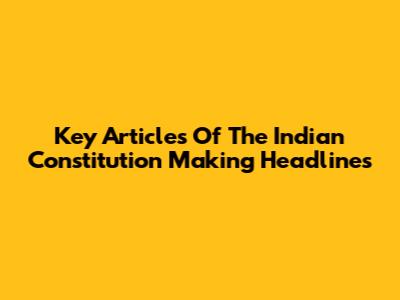 Key Articles Of The Indian Constitution Making Headlines