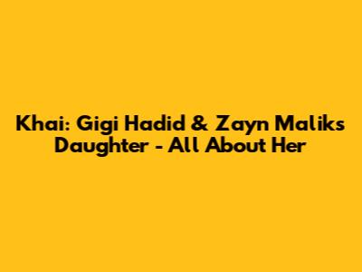 Khai: Gigi Hadid & Zayn Malik's Daughter - All About Her