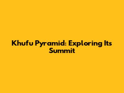 Khufu Pyramid: Exploring Its Summit