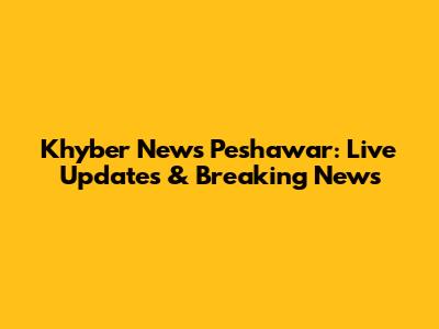 Khyber News Peshawar: Live Updates & Breaking News