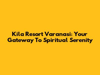 Kila Resort Varanasi: Your Gateway To Spiritual Serenity