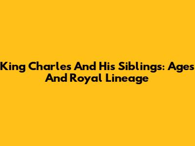 King Charles And His Siblings: Ages And Royal Lineage