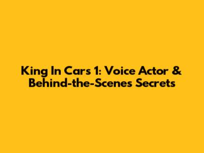 King In Cars 1: Voice Actor & Behind-the-Scenes Secrets
