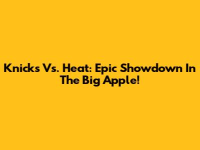 Knicks Vs. Heat: Epic Showdown In The Big Apple!