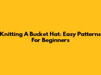 Knitting A Bucket Hat: Easy Patterns For Beginners