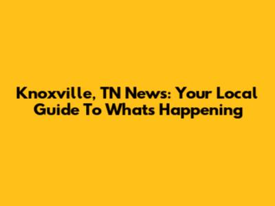 Knoxville, TN News: Your Local Guide To What's Happening
