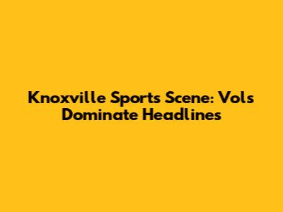 Knoxville Sports Scene: Vols Dominate Headlines