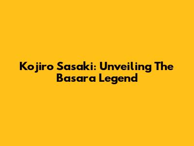 Kojiro Sasaki: Unveiling The Basara Legend