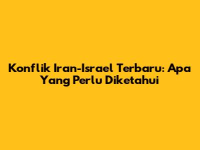 Konflik Iran-Israel Terbaru: Apa Yang Perlu Diketahui