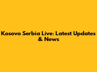 Kosovo Serbia Live: Latest Updates & News
