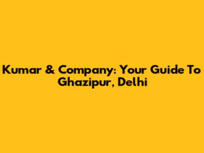 Kumar & Company: Your Guide To Ghazipur, Delhi