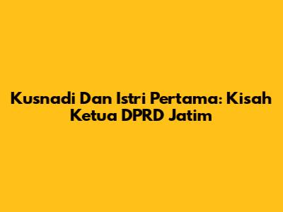 Kusnadi Dan Istri Pertama: Kisah Ketua DPRD Jatim