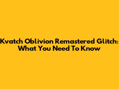 Kvatch Oblivion Remastered Glitch: What You Need To Know
