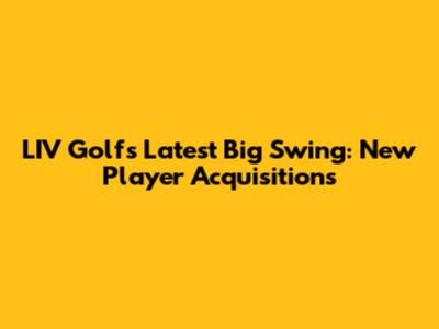 LIV Golf's Latest Big Swing: New Player Acquisitions