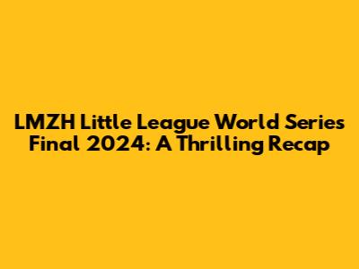 LMZH Little League World Series Final 2024: A Thrilling Recap