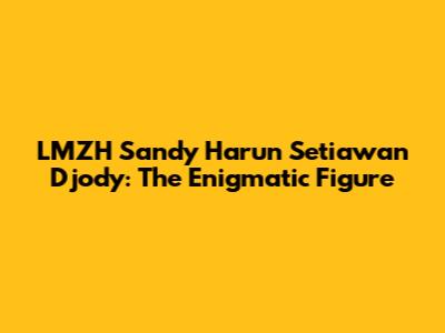 LMZH Sandy Harun Setiawan Djody: The Enigmatic Figure