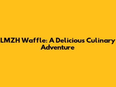 LMZH Waffle: A Delicious Culinary Adventure