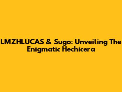 LMZHLUCAS & Sugo: Unveiling The Enigmatic Hechicera