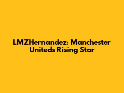 LMZHernandez: Manchester United's Rising Star