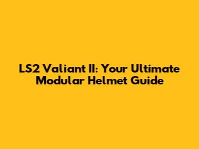 LS2 Valiant II: Your Ultimate Modular Helmet Guide