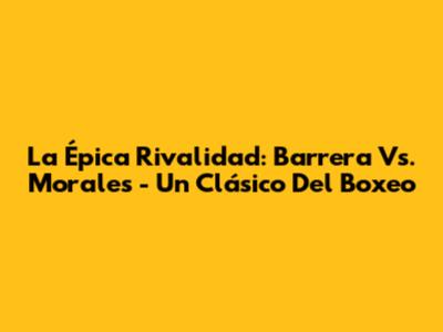 La Épica Rivalidad: Barrera Vs. Morales - Un Clásico Del Boxeo