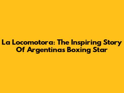 La Locomotora: The Inspiring Story Of Argentina's Boxing Star