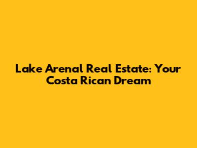 Lake Arenal Real Estate: Your Costa Rican Dream