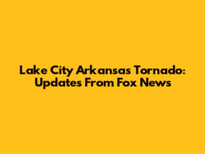 Lake City Arkansas Tornado: Updates From Fox News