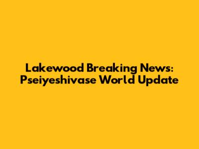 Lakewood Breaking News: Pseiyeshivase World Update