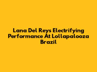 Lana Del Rey's Electrifying Performance At Lollapalooza Brazil