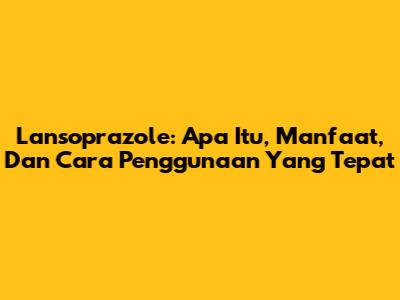 Lansoprazole: Apa Itu, Manfaat, Dan Cara Penggunaan Yang Tepat