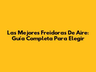 Las Mejores Freidoras De Aire: Guía Completa Para Elegir