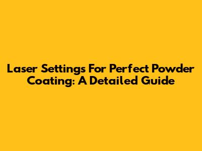 Laser Settings For Perfect Powder Coating: A Detailed Guide