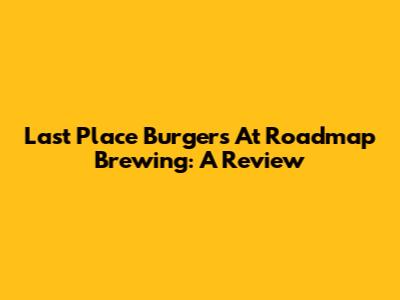 Last Place Burgers At Roadmap Brewing: A Review