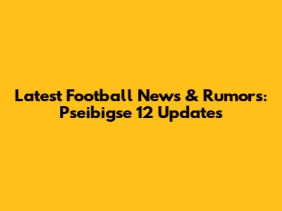 Latest Football News & Rumors: Pseibigse 12 Updates