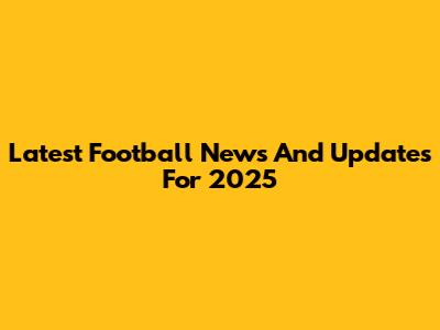 Latest Football News And Updates For 2025